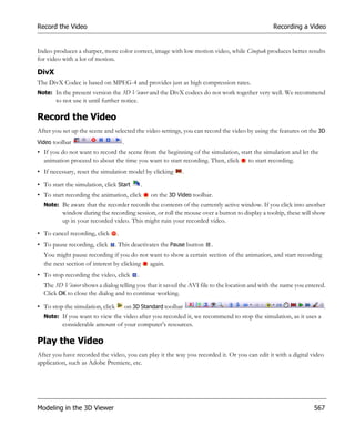 Record the Video                                                                               Recording a Video


Indeo produces a sharper, more color correct, image with low motion video, while Cinepak produces better results
for video with a lot of motion.

DivX
The DivX Codec is based on MPEG-4 and provides just as high compression rates.
Note: In the present version the 3D Viewer and the DivX codecs do not work together very well. We recommend
       to not use it until further notice.

Record the Video
After you set up the scene and selected the video settings, you can record the video by using the features on the 3D
Video toolbar                         .
• If you do not want to record the scene from the beginning of the simulation, start the simulation and let the
  animation proceed to about the time you want to start recording. Then, click to start recording.
• If necessary, reset the simulation model by clicking            .

• To start the simulation, click Start            .
• To start recording the animation, click             on the 3D Video toolbar.
  Note: Be aware that the recorder records the contents of the currently active window. If you click into another
          window during the recording session, or roll the mouse over a button to display a tooltip, these will show
          up in your recorded video. This might ruin your recorded video.
• To cancel recording, click      .
• To pause recording, click       . This deactivates the Pause button        .
  You might pause recording if you do not want to show a certain section of the animation, and start recording
  the next section of interest by clicking again.
• To stop recording the video, click          .
  The 3D Viewer shows a dialog telling you that it saved the AVI file to the location and with the name you entered.
  Click OK to close the dialog and to continue working.

• To stop the simulation, click           on 3D Standard toolbar                                                      .
  Note: If you want to view the video after you recorded it, we recommend to stop the simulation, as it uses a
          considerable amount of your computer’s resources.

Play the Video
After you have recorded the video, you can play it the way you recorded it. Or you can edit it with a digital video
application, such as Adobe Premiere, etc.




Modeling in the 3D Viewer                                                                                      567
 