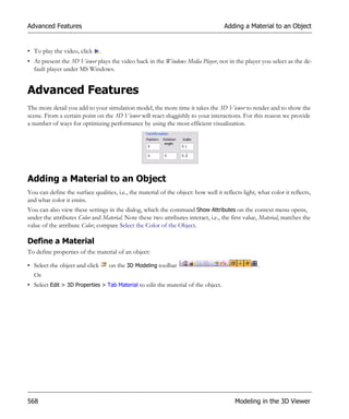 Advanced Features                                                                    Adding a Material to an Object


• To play the video, click      .
• At present the 3D Viewer plays the video back in the Windows Media Player, not in the player you select as the de-
  fault player under MS Windows.


Advanced Features
The more detail you add to your simulation model, the more time it takes the 3D Viewer to render and to show the
scene. From a certain point on the 3D Viewer will react sluggishly to your interactions. For this reason we provide
a number of ways for optimizing performance by using the most efficient visualization.




Adding a Material to an Object
You can define the surface qualities, i.e., the material of the object: how well it reflects light, what color it reflects,
and what color it emits.
You can also view these settings in the dialog, which the command Show Attributes on the context menu opens,
under the attributes Color and Material. Note these two attributes interact, i.e., the first value, Material, matches the
value of the attribute Color, compare Select the Color of the Object.

Define a Material
To define properties of the material of an object:

• Select the object and click       on the 3D Modeling toolbar                                      .
  Or
• Select Edit > 3D Properties > Tab Material to edit the material of the object.




568                                                                                       Modeling in the 3D Viewer
 