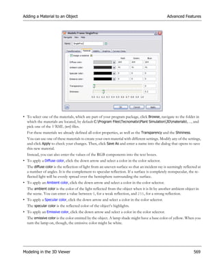 Adding a Material to an Object                                                                  Advanced Features




• To select one of the materials, which are part of your program package, click Browse, navigate to the folder in
  which the materials are located, by default C:Program FilesTecnomatixPlant Simulation3Dmaterials…, and
  pick one of the VRML (wrl) files.
  For these materials we already defined all color properties, as well as the Transparency and the Shininess.
  You can use one of these materials to create your own material with different settings. Modify any of the settings,
  and click Apply to check your changes. Then, click Save As and enter a name into the dialog that opens to save
  this new material.
  Instead, you can also enter the values of the RGB components into the text boxes.
• To apply a Diffuse color, click the down arrow and select a color in the color selector.
  The diffuse color is the reflection of light from an uneven surface so that an incident ray is seemingly reflected at
  a number of angles. It is the complement to specular reflection. If a surface is completely nonspecular, the re-
  flected light will be evenly spread over the hemisphere surrounding the surface.
• To apply an Ambient color, click the down arrow and select a color in the color selector.
  The ambient color is the color of the light reflected from the object when it is lit by another ambient object in
  the scene. You can enter a value between 0, for a weak reflection, and 255, for a strong reflection.
• To apply a Specular color, click the down arrow and select a color in the color selector.
  The specular color is the reflected color of the object’s highlights.
• To apply an Emissive color, click the down arrow and select a color in the color selector.
  The emissive color is the color emitted by the object. A lamp shade might have a base color of yellow. When you
  turn the lamp on, though, the emissive color might be white.




Modeling in the 3D Viewer                                                                                         569
 