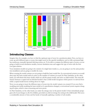 Introducing Classes                                                                   Creating a Simulation Model




Introducing Classes
Imagine that, for example, you have to find the optimum type of store for a production plant. First, you have to
come up with different types or stores that might work for the specific installation, such as fully automated high
bay warehouse, manually operated shelving system, etc. To be able to compare the different types of stores, you are
going to build several simulation models, execute simulation runs and suggest the type of store with the best
cost/gain relation.
Your simulation models are going to be variants of a single basic model, i.e., you are going to use the same produc-
tion installation and are going to modify the store.
When creating the model variants you are going to build the basic model first. In conventional systems you would
then copy this basic model until you arrive at the number of variants you need. In Plant Simulation, on the other
hand, you will inherit this basic model, which we call the parent model, and arrive at child models. The main dif-
ference between a copied and an inherited model is that a child model recognizes which parent it is derived from
while a copied model knows nothing about its origin.
Now you are going to insert the different types of stores into the model variants you created. If you now find a
modeling error while modeling the basic model or if a specification changed, a conventional system requires chang-
ing all copies, which is time-consuming and error prone.
In Plant Simulation, on the other hand, you make the change once in the parent model. It then immediately propa-
gates all of your changes to all of its children, provided you did not change the setting in the child model. This saves
a considerable amount of time and the hassle of manually updating a number of sub-models.




Modeling in Tecnomatix Plant Simulation 2D                                                                          39
 