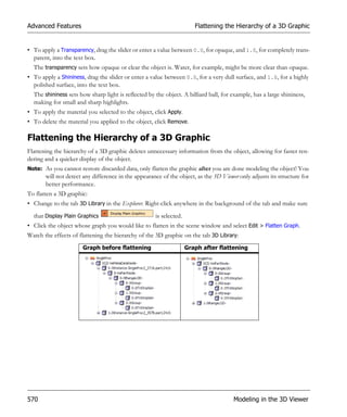 Advanced Features                                                      Flattening the Hierarchy of a 3D Graphic


• To apply a Transparency, drag the slider or enter a value between 0.0, for opaque, and 1.0, for completely trans-
  parent, into the text box.
  The transparency sets how opaque or clear the object is. Water, for example, might be more clear than opaque.
• To apply a Shininess, drag the slider or enter a value between 0.0, for a very dull surface, and 1.0, for a highly
  polished surface, into the text box.
  The shininess sets how sharp light is reflected by the object. A billiard ball, for example, has a large shininess,
  making for small and sharp highlights.
• To apply the material you selected to the object, click Apply.
• To delete the material you applied to the object, click Remove.

Flattening the Hierarchy of a 3D Graphic
Flattening the hierarchy of a 3D graphic deletes unnecessary information from the object, allowing for faster ren-
dering and a quicker display of the object.
Note: As you cannot restore discarded data, only flatten the graphic after you are done modeling the object! You
       will not detect any difference in the appearance of the object, as the 3D Viewer only adjusts its structure for
       better performance.
To flatten a 3D graphic:
• Change to the tab 3D Library in the Explorer. Right-click anywhere in the background of the tab and make sure
  that Display Plain Graphics                        is selected.
• Click the object whose graph you would like to flatten in the scene window and select Edit > Flatten Graph.
Watch the effects of flattening the hierarchy of the 3D graphic on the tab 3D Library:
                      Graph before flattening                       Graph after flattening




570                                                                                   Modeling in the 3D Viewer
 