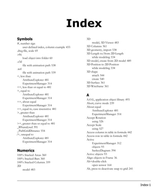 Index
Symbols                                       3D
#, number sign                                    model, 3D Viewer 483
     user-defined index, column example 433   3D Columns 361
.dwg file, scale 69                           3D geometry, import 538
.obj                                          3D Length to/from 2D Length
     load object into folder 60                   while modeling 534
.s3d                                          3D model, create from 2D model 489
     file with animation path 538             3D Position to 2D Position
.wrl                                              while modeling 534
     file with animation path 539             3D shape
<, less than                                      attach 544
     AttributeExplorer 481                        create 540
     ExperimentManager 314                    3D Surface 361
<=, less than or equal to 481                 3D Wireframe 361
=, equal to
     AttributeExplorer 481                    A
     ExperimentManager 314
                                              A.O.L, application object library 493
==, about equal
                                              Abort, curve mode 239
     ExperimentManager 314
                                              About equal
==, equal to, case insensitive 481                 AttributeExplorer 481
>, greater than
                                                   ExperimentManager 314
     AttributeExplorer 481
                                              Accept Rotation
     ExperimentManager 314                         using 526
>=, greater than or equal to 481
                                              Accept Scale
_BNanalysed 391                                    using 527
_PathGridDistance 554
                                              Access column in table in formula 442
=, unequal to
                                              Access row in table in formula 442
     AttributeExplorer 481
                                              Active
     ExperimentManager 314                         ExperimentManager 312
                                                   objects 93
Numerics                                           SankeyDiagram 394
100% Stacked Areas 360                        Active objects 93
100% Stacked Bars 360                         Align objects in Frame 36
100% Stacked Columns 359                      Alt+double-click
2D                                                 open sensor 164
   model 483                                  Alt, press to deactivate snap to grid 241




                                                                                          Index-1
 