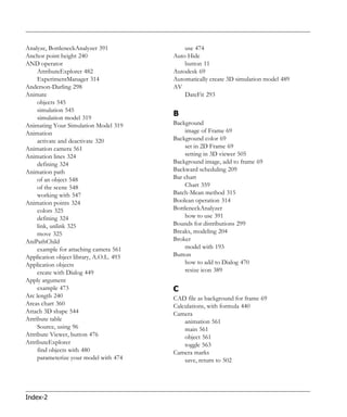 Analyze, BottleneckAnalyzer 391              use 474
Anchor point height 240                  Auto Hide
AND operator                                 button 11
     AttributeExplorer 482               Autodesk 69
     ExperimentManager 314               Automatically create 3D simulation model 489
Anderson-Darling 298                     AV
Animate                                      DateFit 293
     objects 545
     simulation 545
     simulation model 319
                                         B
Animating Your Simulation Model 319      Background
Animation                                    image of Frame 69
     activate and deactivate 320         Background color 69
Animation camera 561                         set in 2D Frame 69
Animation lines 324                          setting in 3D viewer 505
     defining 324                        Background image, add to frame 69
Animation path                           Backward scheduling 209
     of an object 548                    Bar chart
     of the scene 548                        Chart 359
     working with 547                    Batch-Mean method 315
Animation points 324                     Boolean operation 314
     colors 325                          BottleneckAnalyzer
     defining 324                            how to use 391
     link, unlink 325                    Bounds for distributions 299
     move 325                            Breaks, modeling 204
AniPathChild                             Broker
     example for attaching camera 561        model with 193
Application object library, A.O.L. 493   Button
Application objects                          how to add to Dialog 470
     create with Dialog 449                  resize icon 389
Apply argument
     example 473                         C
Arc length 240                           CAD file as background for frame 69
Areas chart 360                          Calculations, with formula 440
Attach 3D shape 544                      Camera
Attribute table                              animation 561
     Source, using 96                        main 561
Attribute Viewer, button 476                 object 561
AttributeExplorer                            toggle 563
     find objects with 480               Camera marks
     parameterize your model with 474        save, return to 502




Index-2
 