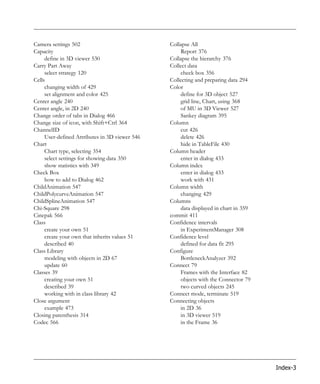 Camera settings 502                             Collapse All
Capacity                                            Report 376
     define in 3D viewer 530                    Collapse the hierarchy 376
Carry Part Away                                 Collect data
     select strategy 120                            check box 356
Cells                                           Collecting and preparing data 294
     changing width of 429                      Color
     set alignment and color 425                    define for 3D object 527
Center angle 240                                    grid line, Chart, using 368
Center angle, in 2D 240                             of MU in 3D Viewer 527
Change order of tabs in Dialog 466                  Sankey diagram 395
Change size of icon, with Shift+Ctrl 364        Column
ChannelID                                           cut 426
     User-defined Attributes in 3D viewer 546       delete 426
Chart                                               hide in TableFile 430
     Chart type, selecting 354                  Column header
     select settings for showing data 350           enter in dialog 433
     show statistics with 349                   Column index
Check Box                                           enter in dialog 433
     how to add to Dialog 462                       work with 431
ChildAnimation 547                              Column width
ChildPolycurveAnimation 547                         changing 429
ChildSplineAnimation 547                        Columns
Chi-Square 298                                      data displayed in chart in 359
Cinepak 566                                     commit 411
Class                                           Confidence intervals
     create your own 51                             in ExperimentManager 308
     create your own that inherits values 51    Confidence level
     described 40                                   defined for data fit 295
Class Library                                   Configure
     modeling with objects in 2D 67                 BottleneckAnalyzer 392
     update 60                                  Connect 79
Classes 39                                          Frames with the Interface 82
     creating your own 51                           objects with the Connector 79
     described 39                                   two curved objects 245
     working with in class library 42           Connect mode, terminate 519
Close argument                                  Connecting objects
     example 473                                    in 2D 36
Closing parenthesis 314                             in 3D viewer 519
Codec 566                                           in the Frame 36




                                                                                     Index-3
 