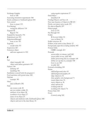 Exchange Graphic                                              using regular expressions 27
     how to 528                                          Find Object
Executing simulation experiments 300                          described 24
Exists, attribute in AttributeExplorer 481               Finding Objects and Text 24
Exit control                                             Fine-tune location of objects in 3D 521
     how to create 155                                   Finish, exit insert curve mode 239
Exit Strategy                                            Fit, data in DataFit 297
     setting the different 118                           Flatten graph
Expand All                                                    how to 570
     Report 376                                          Fly Through 561
Expand the hierarchy 376                                 Folder
Experiment run 305                                            R for root folder 50
ExperimentManager                                             save as library 54
     how to use 301                                      Folder structure 49
Exporter                                                 Folders, work with in class library 52
     model with 193                                      Foreground, open list as dialog window 445
Expression 481                                           Format Table
Extrusion object                                              ODBC example 415
     add new segments to 552                             Formula
                                                              access table in column, xself 442
                                                              access table in row, ySelf 442
F                                                             define processing time in, example 108
Fail                                                          define set-up time in, example 108
     object manually 146                                      how to use 440
     object with failure generator 147                        in table 442
Failures 146                                             Forward scheduling 209
     defining 147                                        Frame
     modeling 146                                             add background color 69
Familiarize yourself with the program 6                       add background graphic 69
Feed machines with portal crane 282                           align objects in 36
FileLink                                                      draw graphic onto background 71
     example 383                                              insert object into 35
Filter                                                        move objects in 36
     data in DataFit 296                                      select options 66
Find                                                          working with 65
     any source code 28                                       working with objects 76
     any text within a table 30                          From, Chart 368
     attribute of an object 28                           Front
     condition of an object 27                                Control, using 160
     name of an object 25
     objects and attributes with AttributeExplorer 480
     objects and text in the class library 24




Index-6
 