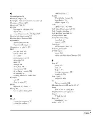 G                                                of Connector 77
General options 18                           Height
Geometry, import 538                             Chart, dialog element 361
Getting the format of columns and rows 436       icon, Report 374
Goodness-of-fit test 297                         object, Report 374
Graph and Table 361                          Hide
Graphic                                          3D Viewer toolbar 483
    exchange of 3D object 528                Hide Class Library, auto hide 11
    object 486                               Hide Console, auto hide 11
    use a different one for 3D object 528    Hide Toolbox, auto hide 11
Graphic inheritance, using 539               Hiding columns 430
Graphic object, illustrated 486              Hierarchical modeling
Greater than                                     described 62
    AttributeExplorer 481                        overview 497
    ExperimentManager 314                    Histogram
Greater than or equal to 481                     show statistics with 355
Grid                                         Holidays, model 207
    add grid lines 509                       HTML Report
    darken colors 509                            create 368
    move 515                                     using with ExperimentManager 309
    position, example 512
    properties 508                           I
    scale 511
                                             Icon 321
    settings 508
                                                 create 321
    show, hide 508
                                                 edit 320
    size, example 511
                                                 Report 374
    tilt in dialog, example 514
                                                 setting transparency 323
    tilt manually 514
                                                 work with 320
    working with in 3D viewer 508
                                             Icon Editor
Grid lines
                                                 work with 320
    add 509
                                             ID
    show in scene 509
                                                 Sensor, example 162
Group
                                             Identical objects, in 2D and in 3D 487
    objects in 3D viewer 523
                                             Image
Group Box
                                                 how to add to Dialog 470
    how to add to Dialog 460
                                             Implement simulation project 4
                                             Import
H                                                VRML file 546
Handle                                       Importer
   for moving connector 80                       model with 193
   for moving toolbar 13                     Index Limits 434




                                                                                      Index-7
 