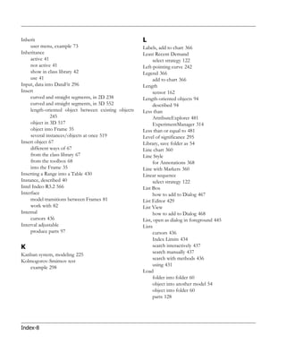 Inherit                                                L
     user menu, example 73                             Labels, add to chart 366
Inheritance                                            Least Recent Demand
     active 41                                              select strategy 122
     not active 41                                     Left-pointing curve 242
     show in class library 42                          Legend 366
     use 41                                                 add to chart 366
Input, data into DataFit 296                           Length
Insert                                                      sensor 162
     curved and straight segments, in 2D 238           Length-oriented objects 94
     curved and straight segments, in 3D 552                described 94
     length-oriented object between existing objects   Less than
               245                                          AttributeExplorer 481
     object in 3D 517                                       ExperimentManager 314
     object into Frame 35                              Less than or equal to 481
     several instances/objects at once 519             Level of significance 295
Insert object 67                                       Library, save folder as 54
     different ways of 67                              Line chart 360
     from the class library 67                         Line Style
     from the toolbox 68                                    for Annotations 368
     into the Frame 35                                 Line with Markers 360
Inserting a Range into a Table 430                     Linear sequence
Instance, described 40                                      select strategy 122
Intel Indeo R3.2 566                                   List Box
Interface                                                   how to add to Dialog 467
     model transitions between Frames 81               List Editor 429
     work with 82                                      List View
Internal                                                    how to add to Dialog 468
     cursors 436                                       List, open as dialog in foreground 445
Interval adjustable                                    Lists
     produce parts 97                                       cursors 436
                                                            Index Limits 434
K                                                           search interactively 437
                                                            search manually 437
Kanban system, modeling 225
                                                            search with methods 436
Kolmogorov-Smirnov test
                                                            using 431
   example 298
                                                       Load
                                                            folder into folder 60
                                                            object into another model 54
                                                            object into folder 60
                                                            parts 128




Index-8
 