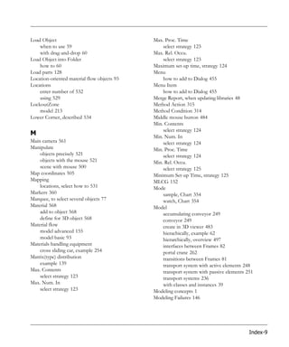 Load Object                                  Max. Proc. Time
    when to use 59                               select strategy 123
    with drag-and-drop 60                    Max. Rel. Occu.
Load Object into Folder                          select strategy 123
    how to 60                                Maximum set-up time, strategy 124
Load parts 128                               Menu
Location-oriented material flow objects 93       how to add to Dialog 455
Locations                                    Menu Item
    enter number of 532                          how to add to Dialog 455
    using 529                                Merge Report, when updating libraries 48
LockoutZone                                  Method Action 315
    model 213                                Method Condition 314
Lower Corner, described 534                  Middle mouse button 484
                                             Min. Contents
                                                 select strategy 124
M                                            Min. Num. In
Main camera 561                                  select strategy 124
Manipulate                                   Min. Proc. Time
    objects precisely 521                        select strategy 124
    objects with the mouse 521               Min. Rel. Occu.
    scene with mouse 500                         select strategy 125
Map coordinates 505                          Minimum Set-up Time, strategy 125
Mapping                                      MLCG 152
    locations, select how to 531             Mode
Markers 360                                      sample, Chart 354
Marquee, to select several objects 77            watch, Chart 354
Material 568                                 Model
    add to object 568                            accumulating conveyor 249
    define for 3D object 568                     conveyor 249
Material flow                                    create in 3D viewer 483
    model advanced 155                           hierachically, example 62
    model basic 93                               hierarchically, overview 497
Materials handling equipment                     interfaces between Frames 82
    cross sliding car, example 254               portal crane 262
Matrix(type) distribution                        transitions between Frames 81
    example 139                                  transport system with active elements 248
Max. Contents                                    transport system with passive elements 251
    select strategy 123                          transport systems 236
Max. Num. In                                     with classes and instances 39
    select strategy 123                      Modeling concepts 1
                                             Modeling Failures 146




                                                                                         Index-9
 