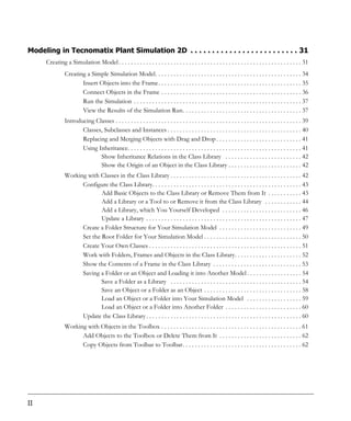 Modeling in Tecnomatix Plant Simulation 2D . . . . . . . . . . . . . . . . . . . . . . . . . 31
      Creating a Simulation Model . . . . . . . . . . . . . . . . . . . . . . . . . . . . . . . . . . . . . . . . . . . . . . . . . . . . . . . . . . . . 31
                Creating a Simple Simulation Model. . . . . . . . . . . . . . . . . . . . . . . . . . . . . . . . . . . . . . . . . . . . . . . . 34
                       Insert Objects into the Frame. . . . . . . . . . . . . . . . . . . . . . . . . . . . . . . . . . . . . . . . . . . . . . . 35
                       Connect Objects in the Frame . . . . . . . . . . . . . . . . . . . . . . . . . . . . . . . . . . . . . . . . . . . . . . 36
                       Run the Simulation . . . . . . . . . . . . . . . . . . . . . . . . . . . . . . . . . . . . . . . . . . . . . . . . . . . . . . . 37
                       View the Results of the Simulation Run. . . . . . . . . . . . . . . . . . . . . . . . . . . . . . . . . . . . . . . 37
                Introducing Classes . . . . . . . . . . . . . . . . . . . . . . . . . . . . . . . . . . . . . . . . . . . . . . . . . . . . . . . . . . . . . 39
                       Classes, Subclasses and Instances . . . . . . . . . . . . . . . . . . . . . . . . . . . . . . . . . . . . . . . . . . . . 40
                       Replacing and Merging Objects with Drag and Drop . . . . . . . . . . . . . . . . . . . . . . . . . . . . 41
                       Using Inheritance. . . . . . . . . . . . . . . . . . . . . . . . . . . . . . . . . . . . . . . . . . . . . . . . . . . . . . . . . 41
                              Show Inheritance Relations in the Class Library . . . . . . . . . . . . . . . . . . . . . . . . . 42
                              Show the Origin of an Object in the Class Library . . . . . . . . . . . . . . . . . . . . . . . . 42
                Working with Classes in the Class Library . . . . . . . . . . . . . . . . . . . . . . . . . . . . . . . . . . . . . . . . . . . 42
                      Configure the Class Library. . . . . . . . . . . . . . . . . . . . . . . . . . . . . . . . . . . . . . . . . . . . . . . . . 43
                              Add Basic Objects to the Class Library or Remove Them from It . . . . . . . . . . . 43
                              Add a Library or a Tool to or Remove it from the Class Library . . . . . . . . . . . . 44
                              Add a Library, which You Yourself Developed . . . . . . . . . . . . . . . . . . . . . . . . . . 46
                              Update a Library . . . . . . . . . . . . . . . . . . . . . . . . . . . . . . . . . . . . . . . . . . . . . . . . . . . 47
                      Create a Folder Structure for Your Simulation Model . . . . . . . . . . . . . . . . . . . . . . . . . . . 49
                      Set the Root Folder for Your Simulation Model . . . . . . . . . . . . . . . . . . . . . . . . . . . . . . . . 50
                      Create Your Own Classes . . . . . . . . . . . . . . . . . . . . . . . . . . . . . . . . . . . . . . . . . . . . . . . . . . 51
                      Work with Folders, Frames and Objects in the Class Library. . . . . . . . . . . . . . . . . . . . . . 52
                      Show the Contents of a Frame in the Class Library . . . . . . . . . . . . . . . . . . . . . . . . . . . . . 53
                      Saving a Folder or an Object and Loading it into Another Model . . . . . . . . . . . . . . . . . . 54
                              Save a Folder as a Library . . . . . . . . . . . . . . . . . . . . . . . . . . . . . . . . . . . . . . . . . . . 54
                              Save an Object or a Folder as an Object . . . . . . . . . . . . . . . . . . . . . . . . . . . . . . . . 58
                              Load an Object or a Folder into Your Simulation Model . . . . . . . . . . . . . . . . . . 59
                              Load an Object or a Folder into Another Folder . . . . . . . . . . . . . . . . . . . . . . . . . 60
                      Update the Class Library . . . . . . . . . . . . . . . . . . . . . . . . . . . . . . . . . . . . . . . . . . . . . . . . . . . 60
                Working with Objects in the Toolbox . . . . . . . . . . . . . . . . . . . . . . . . . . . . . . . . . . . . . . . . . . . . . . 61
                      Add Objects to the Toolbox or Delete Them from It . . . . . . . . . . . . . . . . . . . . . . . . . . . 62
                      Copy Objects from Toolbar to Toolbar. . . . . . . . . . . . . . . . . . . . . . . . . . . . . . . . . . . . . . . 62




II
 