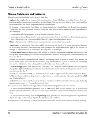 Creating a Simulation Model                                                                       Introducing Classes


Classes, Subclasses and Instances
When creating your simulation model, keep in mind that:
• A class is the template for an instance, which you insert into a Frame. All objects in the Class Library, those we
  built-in as well as those you yourself define, are class objects. You can add more detail to these classes and thus
  create new classes that inherit properties from the master classes.
  By changing a property in the class object, you change that property for all objects you derived from this class.
  This is much less error-prone than having to change the same property for each and every individual object over
  and over again.
  • A class passes all of its properties on to an instance you derive from it.
  • A class passes those of its properties on to a subclass you derive from it, for which you do not deactivate inher-
    itance. Remember that a button that looks like this means that inheritance is active.
  Note: Inheritance only works from class to subclass/instance, not the other way around!

• A subclass is an object in the Class Library, which inherits some, but not all, of its properties from another class.
  By deactivating inheritance for certain dialog items, you can define properties that only apply to this subclass. An
  example of subclasses could be several lines that only differ in their length.
  To create a subclass from a class, right-click the class in the Class Library and select Derive. When you open the
  dialog of the derived object, you will notice that inheritance is active for all dialog items, denoted by button that
  looks like this .
  Instead, you can hold down Ctrl and Shift, and click the object you wish to derive an instance from with the left
  mouse button. Then, hold down the mouse button, drag the object to the location of your choice, for example
  into another folder in the Class Library, and release both keys and the mouse button.
• To create a copy from a class, right-click the class in the Class Library and select Duplicate. When you open the
  dialog of the duplicated object, you will notice that inheritance is deactivated for all dialog items, denoted by but-
  ton that looks like this .
  Instead, you can hold down Ctrl, and click the object you wish to duplicate with the left mouse button. Then,
  hold down the mouse button, drag the copy to the location of your choice in the Class Library, and release Ctrl
  and the mouse button.
• An instance is an object, which you insert into your simulation model from the Class Library or the Toolbox by
  dragging a class object to a Frame and dropping it there.
The objects use class relations and origin relations to inherit their properties from other objects:
• The object inherits all of its basic properties from its class object. This includes settings it has by default, build-
  in Methods, basic functionalities, etc. The class is the object in the Class Library you instantiated the selected object
  from.
• The object inherits its settings from the originating object, provided you did not change them locally within the
  object. The origin of the selected object is the object you derived it from.
Making full use of the potentials of inheritance saves a considerable amount of time and effort during modeling.




40                                                                 Modeling in Tecnomatix Plant Simulation 2D
 
