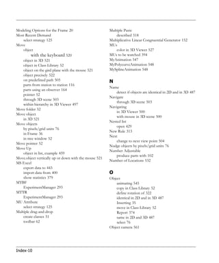 Modeling Options for the Frame 20                      Multiple Paste
Most Recent Demand                                         described 518
    select strategy 125                                Multiplicative Linear Congruential Generator 152
Move                                                   MUs
    object                                                 color in 3D Viewer 527
         with the keyboard 520                         MUs to be watched 394
    object in 3D 521                                   MyAnimation 547
    object in Class Library 52                         MyPolycurveAnimation 548
    object on the gird plane with the mouse 521        MySplineAnimation 548
    object precisely 522
    on predefined path 505                             N
    parts from station to station 116
                                                       Name
    parts using an observer 164
                                                           detect if objects are identical in 2D and in 3D 487
    pointer 52
                                                       Navigate
    through 3D scene 503
                                                           through 3D scene 503
    within hierarchy in 3D Viewer 497
                                                       Navigating
Move folder 52
                                                           in 3D Viewer 500
Move object
                                                           with mouse in 3D scene 500
    in 3D 521
                                                       Nested list
Move objects
                                                           open 429
    by pixels/grid units 76
                                                       New Rule 313
    in Frame 36
                                                       Next
    in tree window 52
                                                           change to next view point 504
Move pointer 52
                                                       Nudge objects by pixels/grid units 76
Move Up
                                                       Number Adjustable
    object in list, example 459
                                                           produce parts with 102
Move.object vertically up or down with the mouse 521
                                                       Number of Locations 532
MS Excel
    export data to 443
    import data from 400                               O
    show statistics 379                                Object
MTBF                                                       animating 545
    ExperimentManager 293                                  copy in Class Library 52
MTTR                                                       define rotation of 322
    ExperimentManager 293                                  identical in 2D and in 3D 487
MU Attribute                                               Inserting 35
    select strategy 125                                    move in Class Library 52
Multiple drag-and-drop                                     Report 374
    create classes 51                                      same in 2D and 3D 487
    toolbar 62                                             select 76
                                                       Object camera 561




Index-10
 