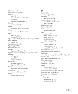 Object classes 39                                      P
Object windows, described 15                           Pack and Go
Objects                                                     how to proceed 316
    active 93                                          Pan Scene
    identical in 2D and in 3D 487                           with the mouse 500
    passive 93                                         Parameterize your model
    work with in class library 52                           with AttributeExplorer 474
Observer                                                    with Dialog 449
    example in 2D 164                                  Parenthesis 313, 314
ODBC                                                   Passive objects 93
    import data from a database 411                    Paste
Offset                                                      multiple copies 518
    for locations in 3D viewer 533                     Path
Open                                                        animation 547
    nested list 429                                         delete in 3D scene 552
    ranking table 392                                       delete nodes 552
Open a List as a Dialog Window in the Foreground 445        modify shape 552
Open argument                                               offset to the grid 553
    example 473                                        Pause
Opening parenthesis 313                                     control, example 211
Operating plan 106                                          Frame, how to 210
Operations plan 106                                         material flow objects, how to 210
Operator                                               Pausing frames 210
    ExperimentManager 314                              Pausing material flow objects 210
Optimize simulation model, genetic algorithms 315      Percentage
Options                                                     select exit strategy of material flow object 126
    for Frame 20                                       Pie chart 360
    general 18                                         Place object onto each other 529
    setting, described 17                              Plain graphic object
OR operator                                                 illustrated 486
    AttributeExplorer 482                              Plot mode, Chart 354
    ExperimentManager 314                              Plotter
Oracle                                                      Chart, example 356
    import data from database 418                           show statistics with 356
Orientation                                            Point-oriented material flow objects 93
    of scene in 3D viewer 500                          Points and Best Fit Curve 360
Origin                                                 Points and Best Fit Line 360
    show in class library 42                           Polycurve
                                                            edit 552
                                                            work with in 2D 237
                                                            work with in 3D 237




                                                                                                     Index-11
 