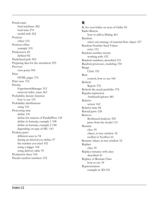 Portal crane                                   R
     feed machines 282                         R, for root folder on icon of folder 50
     load train 274                            Radio Button
     model with 262                                 how to add to Dialog 461
Position                                       Random
     offset 533                                     select exit strategy of material flow object 127
Position offset                                Random Number Seed Values
     example 533                                    enter 153
Predecessor 82                                 Random number stream
     defined 82                                     working with 152
Predefined path 505                            Random numbers, described 151
Preparing data for the simulation 293          Random processes, modeling 150
Previous                                       Range
     view point 504                                 Chart 353
Print                                          Rear
     HTML pages 376                                 control, how to use 160
Print view 376                                 Refresh
Priority                                            Report 376
     ExperimentManager 312                     Refresh the result portfolio 376
     removal order, crane 263                  Regular expression
Probability density function                        AttributeExplorer 481
     how to use 151                            Relative
Probability distributions                           sensor 162
     using 154                                 Relative time 84
Processing time                                Reload parts 128
     define 141                                Remove
     define for stations of ParallelProc 145        BottleneckAnalyzer 392
     define in formula, example 1 108               parts from the model 115
     define in formula, example 2 144          Rename
     depending on type of MU 143                    class 59
Produce parts                                       object, in tree window 52
     different ways to 94                           toolbar in Toolbox 61
     during an interval you define 97          Rename object, in tree window 52
     the number you need 102                   Replace
     using a trigger 104                            class 59
     using delivery table 95                   Replace instance with class
Production sheet 106                                described 41
Pseudo random numbers 152                      Replace or Rename Class
                                                    how to use 59
                                               Representation
                                                    example in 3D 535




Index-12
 
