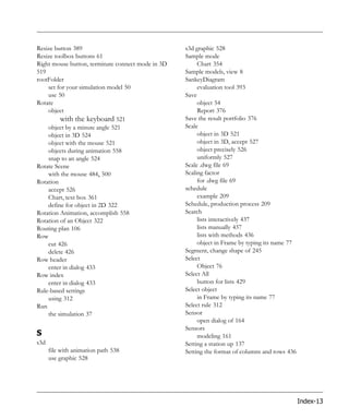 Resize button 389                                  s3d graphic 528
Resize toolbox buttons 61                          Sample mode
Right mouse button, terminate connect mode in 3D        Chart 354
519                                                Sample models, view 8
rootFolder                                         SankeyDiagram
    set for your simulation model 50                    evaluation tool 393
    use 50                                         Save
Rotate                                                  object 54
    object                                              Report 376
         with the keyboard 521                     Save the result portfolio 376
    object by a minute angle 521                   Scale
    object in 3D 524                                    object in 3D 521
    object with the mouse 521                           object in 3D, accept 527
    objects during animation 558                        object precisely 526
    snap to an angle 524                                uniformly 527
Rotate Scene                                       Scale .dwg file 69
    with the mouse 484, 500                        Scaling factor
Rotation                                                for .dwg file 69
    accept 526                                     schedule
    Chart, text box 361                                 example 209
    define for object in 2D 322                    Schedule, production process 209
Rotation Animation, accomplish 558                 Search
Rotation of an Object 322                               lists interactively 437
Routing plan 106                                        lists manually 437
Row                                                     lists with methods 436
    cut 426                                             object in Frame by typing its name 77
    delete 426                                     Segment, change shape of 245
Row header                                         Select
    enter in dialog 433                                 Object 76
Row index                                          Select All
    enter in dialog 433                                 button for lists 429
Rule-based settings                                Select object
    using 312                                           in Frame by typing its name 77
Run                                                Select rule 312
    the simulation 37                              Sensor
                                                        open dialog of 164
                                                   Sensors
S                                                       modeling 161
s3d                                                Setting a station up 137
      file with animation path 538                 Setting the format of columns and rows 436
      use graphic 528




                                                                                                Index-13
 