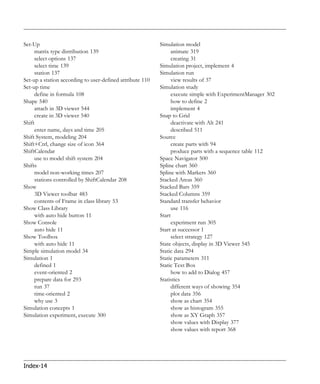 Set-Up                                                     Simulation model
     matrix type distribution 139                               animate 319
     select options 137                                         creating 31
     select time 139                                       Simulation project, implement 4
     station 137                                           Simulation run
Set-up a station according to user-defined attribute 110        view results of 37
Set-up time                                                Simulation study
     define in formula 108                                      execute simple with ExperimentManager 302
Shape 540                                                       how to define 2
     attach in 3D viewer 544                                    implement 4
     create in 3D viewer 540                               Snap to Grid
Shift                                                           deactivate with Alt 241
     enter name, days and time 205                              described 511
Shift System, modeling 204                                 Source
Shift+Ctrl, change size of icon 364                             create parts with 94
ShiftCalendar                                                   produce parts with a sequence table 112
     use to model shift system 204                         Space Navigator 500
Shifts                                                     Spline chart 360
     model non-working times 207                           Spline with Markers 360
     stations controlled by ShiftCalendar 208              Stacked Areas 360
Show                                                       Stacked Bars 359
     3D Viewer toolbar 483                                 Stacked Columns 359
     contents of Frame in class library 53                 Standard transfer behavior
Show Class Library                                              use 116
     with auto hide button 11                              Start
Show Console                                                    experiment run 305
     auto hide 11                                          Start at successor 1
Show Toolbox                                                    select strategy 127
     with auto hide 11                                     State objects, display in 3D Viewer 545
Simple simulation model 34                                 Static data 294
Simulation 1                                               Static parameters 311
     defined 1                                             Static Text Box
     event-oriented 2                                           how to add to Dialog 457
     prepare data for 293                                  Statistics
     run 37                                                     different ways of showing 354
     time-oriented 2                                            plot data 356
     why use 3                                                  show as chart 354
Simulation concepts 1                                           show as histogram 355
Simulation experiment, execute 300                              show as XY Graph 357
                                                                show values with Display 377
                                                                show values with report 368




Index-14
 