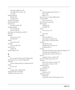 showing in MS Excel 379                  Text
     showing with the Chart 349                     add to background of Frame 71
     view 326                                       Chart 368
Statistics Wizard                                   Report 373
     DataFit 295                              Text box, how to add to Dialog 458
     described 350                            Textured Plate
Step-by-Step Help 8                                 how to create 541
Stochastic data 294                           Three-button mouse 484
Stop button                                   Tilt the grid
     EventController 545                            in dialog 514
Straight segment                                    manually 514
     insert in 2D 238                         Times
     insert in 3D 552                               how to enter 142
Structure your simulation model 49            To
Style 368                                           Chart 368
Subclass                                      Toolbar
     create your own 51                             add to Toolbox 61
     described 40                                   copy objects to another 62
Sublist                                             show/hide in 3D Viewer 483
     create in list 438                       Toolbox
Subtable                                            add objects to 62
     create in table 438                            change order of buttons 62
Successor 83                                        working with 61
     defined 83                               Tooltip
Switch cameras 563                                  showing information about a branch in Report 372
                                                    showing sensor information 131
                                                    stacking order of parts in Frame 78
T                                             Tractor
Tab                                                 example of how to define 285
    how to add to Tab Control in Dialog 466   Train, load with portal crane 274
Tab Control, how to add to Dialog 465         Transfer
TableFile                                           parts from station to station 116
    open as dialog window in foreground 445         parts using an observer 164
Tables                                        TransferStation
    cursors 436                                     example 128
Tabs                                          Transitions 81
    change order in Dialog 466                Transparent
Tangential angle, in 2D 240                         make icon 323
Terminate curve mode 239                      Transport system
                                                    model 236
                                                    model with Track and Transporter 251




                                                                                         Index-15
 