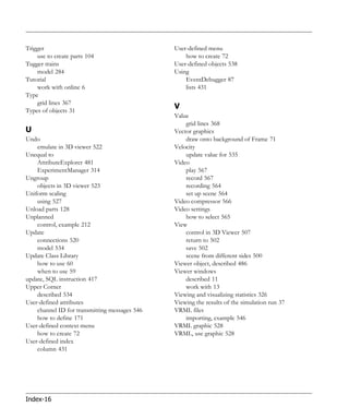 Trigger                                        User-defined menu
    use to create parts 104                        how to create 72
Tugger trains                                  User-defined objects 538
    model 284                                  Using
Tutorial                                           EventDebugger 87
    work with online 6                             lists 431
Type
    grid lines 367
Types of objects 31
                                               V
                                               Value
                                                   grid lines 368
U                                              Vector graphics
Undo                                               draw onto background of Frame 71
    emulate in 3D viewer 522                   Velocity
Unequal to                                         update value for 535
    AttributeExplorer 481                      Video
    ExperimentManager 314                          play 567
Ungroup                                            record 567
    objects in 3D viewer 523                       recording 564
Uniform scaling                                    set up scene 564
    using 527                                  Video compressor 566
Unload parts 128                               Video settings
Unplanned                                          how to select 565
    control, example 212                       View
Update                                             control in 3D Viewer 507
    connections 520                                return to 502
    model 534                                      save 502
Update Class Library                               scene from different sides 500
    how to use 60                              Viewer object, described 486
    when to use 59                             Viewer windows
update, SQL instruction 417                        described 11
Upper Corner                                       work with 13
    described 534                              Viewing and visualizing statistics 326
User-defined attributes                        Viewing the results of the simulation run 37
    channel ID for transmitting messages 546   VRML files
    how to define 171                              importing, example 546
User-defined context menu                      VRML graphic 528
    how to create 72                           VRML, use graphic 528
User-defined index
    column 431




Index-16
 