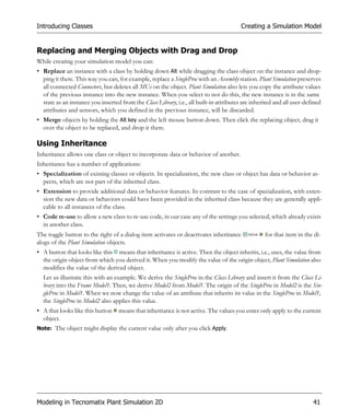 Introducing Classes                                                                     Creating a Simulation Model


Replacing and Merging Objects with Drag and Drop
While creating your simulation model you can:
• Replace an instance with a class by holding down Alt while dragging the class object on the instance and drop-
  ping it there. This way you can, for example, replace a SingleProc with an Assembly station. Plant Simulation preserves
  all connected Connectors, but deletes all MUs on the object. Plant Simulation also lets you copy the attribute values
  of the previous instance into the new instance. When you select to not do this, the new instance is in the same
  state as an instance you inserted from the Class Library, i.e., all built-in attributes are inherited and all user-defined
  attributes and sensors, which you defined in the previous instance, will be discarded.
• Merge objects by holding the Alt key and the left mouse button down. Then click the replacing object, drag it
  over the object to be replaced, and drop it there.

Using Inheritance
Inheritance allows one class or object to incorporate data or behavior of another.
Inheritance has a number of applications:
• Specialization of existing classes or objects. In specialization, the new class or object has data or behavior as-
  pects, which are not part of the inherited class.
• Extension to provide additional data or behavior features. In contrast to the case of specialization, with exten-
  sion the new data or behaviors could have been provided in the inherited class because they are generally appli-
  cable to all instances of the class.
• Code re-use to allow a new class to re-use code, in our case any of the settings you selected, which already exists
  in another class.
The toggle button to the right of a dialog item activates or deactivates inheritance               for that item in the di-
alogs of the Plant Simulation objects.
• A button that looks like this means that inheritance is active. Then the object inherits, i.e., uses, the value from
  the origin object from which you derived it. When you modify the value of the origin object, Plant Simulation also
  modifies the value of the derived object.
  Let us illustrate this with an example. We derive the SingleProc in the Class Library and insert it from the Class Li-
  brary into the Frame Model1. Then, we derive Model2 from Model1. The origin of the SingleProc in Model2 is the Sin-
  gleProc in Model1. When we now change the value of an attribute that inherits its value in the SingleProc in Model1,
  the SingleProc in Model2 also applies this value.
• A that looks like this button    means that inheritance is not active. The values you enter only apply to the current
  object.
Note: The object might display the current value only after you click Apply.




Modeling in Tecnomatix Plant Simulation 2D                                                                              41
 