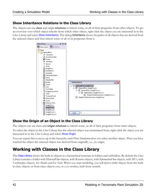 Creating a Simulation Model                                           Working with Classes in the Class Library


Show Inheritance Relations in the Class Library
The objects can use class and origin relations to inherit some, or all of their properties from other objects. To get
an overview over which object inherits from which other object, right-click the object you are interested in in the
Class Library and select Show Inheritance. The dialog Inheritance shows the paths of all objects that are derived from
the selected object and thus inherit some or all of its properties from it.




Show the Origin of an Object in the Class Library
The objects can use class and origin relations to inherit some, or all of their properties from other objects.
To select the object in the Class Library that the selected object was instantiated from, right-click the object you are
interested in in the Class Library and select Show Origin.
You can repeat this to move up in the hierarchy until Plant Simulation does not select another object. Then you have
reached the object the selected object was derived from originally, i.e., its origin.

Working with Classes in the Class Library
The Class Library shows the built-in objects in a hierarchical structure in folders and subfolders. By default the Class
Library contains a folder with MaterialFlow objects, with Resource objects, with InformationFlow objects, with MUs, with
UserInterface objects, for Models and for Tools. When you start modeling, you will derive child objects from the built-
in class objects or from class objects you, or a co-worker, built from scratch.




42                                                                Modeling in Tecnomatix Plant Simulation 2D
 