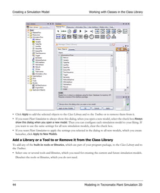 Creating a Simulation Model                                         Working with Classes in the Class Library




• Click Apply to add the selected objects to the Class Library and to the Toolbox or to remove them from it.
• If you want Plant Simulation to always show this dialog, when you open a new model, select the check box Always
  show this dialog when you open a new model. Then you can configure each simulation model to your liking. If
  you want to use the same settings for all new simulation models, clear the check box.
• If you want Plant Simulation to apply the settings you selected in the dialog to all new models, which you create
  hereafter, click Apply to New Models.

Add a Library or a Tool to or Remove it from the Class Library
To add any of the built-in tools or libraries, which are part of your program package, to the Class Library and to
the Toolbox:
• Select one or several tools and libraries, which you need for creating the current and future simulation models.
  Deselect the tools or libraries, which you do not need.




44                                                              Modeling in Tecnomatix Plant Simulation 2D
 