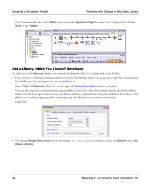 Creating a Simulation Model                                           Working with Classes in the Class Library


  Plant Simulation adds the folder AGVS within the folder Application Objects to the Class Library and the Toolbar
  AGVS to the Toolbox.




Add a Library, which You Yourself Developed
To add one of the libraries, which you yourself developed to the Class Library and to the Toolbox:
• First you have to tell Plant Simulation where to look for the library, which you are going to add. This location may
  be a folder on a local computer or on a network drive.
  Select Tools > Preferences. Click       to the right of Libraries directories and select the path.
  You can also type in several directories separated by a semicolon. The library manager checks this folder/these
  folders for the most up-to-date version of a library and lets you download it to your hard drive from there. This
  allows you to add company-specific and project-specific libraries to your simulation model.
  Click OK.




• The dialog Manage Class Library shows the library, My Library in our example, on the tab Libraries under Ad-
  ditional Libraries.




46                                                               Modeling in Tecnomatix Plant Simulation 2D
 