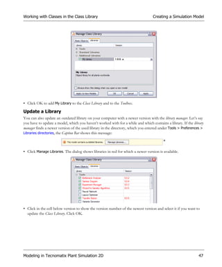 Working with Classes in the Class Library                                         Creating a Simulation Model




• Click OK to add My Library to the Class Library and to the Toolbox.

Update a Library
You can also update an outdated library on your computer with a newer version with the library manager. Let’s say
you have to update a model, which you haven’t worked with for a while and which contains a library. If the library
manager finds a newer version of the used library in the directory, which you entered under Tools > Preferences >
Libraries directories, the Caption Bar shows this message:




• Click Manage Libraries. The dialog shows libraries in red for which a newer version is available.




• Click in the cell below version to show the version number of the newest version and select it if you want to
  update the Class Library. Click OK.




Modeling in Tecnomatix Plant Simulation 2D                                                                     47
 
