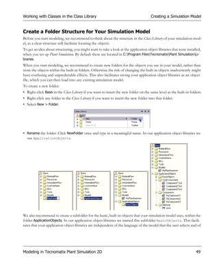 Working with Classes in the Class Library                                             Creating a Simulation Model


Create a Folder Structure for Your Simulation Model
Before you start modeling, we recommend to think about the structure in the Class Library of your simulation mod-
el, as a clear structure will facilitate locating the objects.
To get an idea about structuring, you might want to take a look at the application object libraries that were installed,
when you set up Plant Simulation. By default these are located in C:Program FilesTecnomatixPlant SimulationLi-
braries.
When you start modeling, we recommend to create new folders for the objects you use in your model, rather than
store the objects within the built-in folders. Otherwise the risk of changing the built-in objects inadvertently might
have confusing and unpredictable effects. This also facilitates saving your application object libraries as an object
file, which you can then load into any existing simulation model.
To create a new folder:
• Right-click Basis in the Class Library if you want to insert the new folder on the same level as the built-in folders.
• Right-click any folder in the Class Library if you want to insert the new folder into that folder.
• Select New > Folder.




• Rename the folder: Click NewFolder once and type in a meaningful name. In our application object libraries we
  use ApplicationObjects.




We also recommend to create a subfolder for the basic, built-in objects that your simulation model uses, within the
folder ApplicationObjects. In our application object libraries we named this subfolder BasicObjects. This facili-
tates that your application object libraries are independent of the language of the model that the user selects and of




Modeling in Tecnomatix Plant Simulation 2D                                                                          49
 