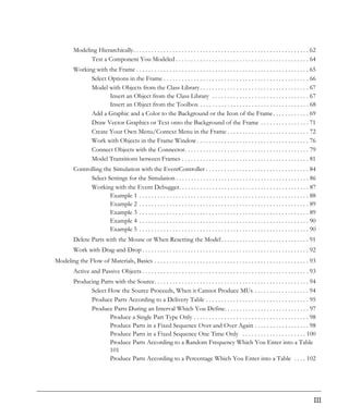 Modeling Hierarchically. . . . . . . . . . . . . . . . . . . . . . . . . . . . . . . . . . . . . . . . . . . . . . . . . . . . . . . . . . 62
                Test a Component You Modeled . . . . . . . . . . . . . . . . . . . . . . . . . . . . . . . . . . . . . . . . . . . . 64
          Working with the Frame . . . . . . . . . . . . . . . . . . . . . . . . . . . . . . . . . . . . . . . . . . . . . . . . . . . . . . . . . 65
                Select Options in the Frame . . . . . . . . . . . . . . . . . . . . . . . . . . . . . . . . . . . . . . . . . . . . . . . . 66
                Model with Objects from the Class Library . . . . . . . . . . . . . . . . . . . . . . . . . . . . . . . . . . . . 67
                       Insert an Object from the Class Library . . . . . . . . . . . . . . . . . . . . . . . . . . . . . . . . 67
                       Insert an Object from the Toolbox . . . . . . . . . . . . . . . . . . . . . . . . . . . . . . . . . . . . 68
                Add a Graphic and a Color to the Background or the Icon of the Frame . . . . . . . . . . . . 69
                Draw Vector Graphics or Text onto the Background of the Frame . . . . . . . . . . . . . . . . 71
                Create Your Own Menu/Context Menu in the Frame . . . . . . . . . . . . . . . . . . . . . . . . . . . 72
                Work with Objects in the Frame Window . . . . . . . . . . . . . . . . . . . . . . . . . . . . . . . . . . . . . 76
                Connect Objects with the Connector. . . . . . . . . . . . . . . . . . . . . . . . . . . . . . . . . . . . . . . . . 79
                Model Transitions between Frames . . . . . . . . . . . . . . . . . . . . . . . . . . . . . . . . . . . . . . . . . . 81
          Controlling the Simulation with the EventController . . . . . . . . . . . . . . . . . . . . . . . . . . . . . . . . . . 84
                Select Settings for the Simulation . . . . . . . . . . . . . . . . . . . . . . . . . . . . . . . . . . . . . . . . . . . . 86
                Working with the Event Debugger. . . . . . . . . . . . . . . . . . . . . . . . . . . . . . . . . . . . . . . . . . . 87
                        Example 1 . . . . . . . . . . . . . . . . . . . . . . . . . . . . . . . . . . . . . . . . . . . . . . . . . . . . . . . . 88
                        Example 2 . . . . . . . . . . . . . . . . . . . . . . . . . . . . . . . . . . . . . . . . . . . . . . . . . . . . . . . . 89
                        Example 3 . . . . . . . . . . . . . . . . . . . . . . . . . . . . . . . . . . . . . . . . . . . . . . . . . . . . . . . . 89
                        Example 4 . . . . . . . . . . . . . . . . . . . . . . . . . . . . . . . . . . . . . . . . . . . . . . . . . . . . . . . . 90
                        Example 5 . . . . . . . . . . . . . . . . . . . . . . . . . . . . . . . . . . . . . . . . . . . . . . . . . . . . . . . . 90
          Delete Parts with the Mouse or When Resetting the Model . . . . . . . . . . . . . . . . . . . . . . . . . . . . . 91
          Work with Drag-and-Drop . . . . . . . . . . . . . . . . . . . . . . . . . . . . . . . . . . . . . . . . . . . . . . . . . . . . . . . 92
Modeling the Flow of Materials, Basics . . . . . . . . . . . . . . . . . . . . . . . . . . . . . . . . . . . . . . . . . . . . . . . . . . . 93
          Active and Passive Objects . . . . . . . . . . . . . . . . . . . . . . . . . . . . . . . . . . . . . . . . . . . . . . . . . . . . . . . 93
          Producing Parts with the Source. . . . . . . . . . . . . . . . . . . . . . . . . . . . . . . . . . . . . . . . . . . . . . . . . . . 94
                Select How the Source Proceeds, When it Cannot Produce MUs . . . . . . . . . . . . . . . . . . 94
                Produce Parts According to a Delivery Table . . . . . . . . . . . . . . . . . . . . . . . . . . . . . . . . . . 95
                Produce Parts During an Interval Which You Define. . . . . . . . . . . . . . . . . . . . . . . . . . . . 97
                       Produce a Single Part Type Only . . . . . . . . . . . . . . . . . . . . . . . . . . . . . . . . . . . . . . 98
                       Produce Parts in a Fixed Sequence Over and Over Again . . . . . . . . . . . . . . . . . . 98
                       Produce Parts in a Fixed Sequence One Time Only . . . . . . . . . . . . . . . . . . . . . 100
                       Produce Parts According to a Random Frequency Which You Enter into a Table
                       101
                       Produce Parts According to a Percentage Which You Enter into a Table . . . . 102




                                                                                                                                                     III
 