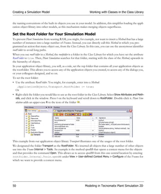 Creating a Simulation Model                                            Working with Classes in the Class Library


the naming conventions of the built-in objects you use in your model. In addition, this simplifies loading the appli-
cation object library into other models, as this mechanism makes merging objects superfluous.

Set the Root Folder for Your Simulation Model
To prevent Plant Simulation from wasting RAM, you might, for example, not want to insert a Method that has a large
number of instances into a large number of Frames. Instead, you can directly call this Method in which you pro-
grammed an action that many object use, from the Class Library. In this case, you can use the anonymous identifier
rootFolder to avoid long paths.
When you use rootFolder in a Method, the rootfolder is a folder in the Class Library for which you have set the attribute
RootFolder to true. Then, Plant Simulation searches for that folder, starting with the class of the Method, upwards in
the hierarchy of objects.
In your application object library, you will, as a rule, set the top folder that contains all your application objects as
the rootfolder. This allows you to access any of the application objects you created, to access any of the dialogs you,
or your colleagues designed, and so on.
To set the root folder:
• Use the attribute RootFolder. You might, for example, enter into a Method:
     .ApplicationObjects.Transport.RootFolder := true;
  Or
• Right-click the folder you would like to use as the root folder in the Class Library. Select Show Attributes and Meth-
  ods, and click in the window. Press r on the keyboard and scroll down to RootFolder. Double-click it. Plant Sim-
  ulation adds an upper-case R to the icon of the folder .




This example from our application object library Transport illustrates one of the usages of the root folder.
We designated the folder Transport as the RootFolder. We inserted all objects that a large number of other objects
use into the Frame Internal > Tools. An example is the method openBB that opens a context menu for the objects
and that provides the command Open. This allows us to access openBB from this one central location by entering
rootfolder.Internal.Tools.openBB under View > User-defined Context Menu > Configure of the Frames for
which we want to provide a context menu.




50                                                                 Modeling in Tecnomatix Plant Simulation 2D
 