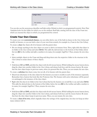 Working with Classes in the Class Library                                              Creating a Simulation Model




You can also use the anonymous identifier rootFolder within Methods in which you programmed controls. Here Plant
Simulation looks for the folder for which you set the attribute RootFolder, starting with the class of the Frame into
which you inserted the object in which you programmed the control.

Create Your Own Classes
To create your own customized classes, you can either derive one of the built-in classes in the Class Library and
modify its features, or you can built a class of your own from scratch, for example in a Frame in the Class Library.
To create a class that shares all of its features with the parent class:
• Do not change anything in the class object you want to derive an instance from. Then, right-click that object in
  its folder in the Class Library and select Derive. This adds the derived class to the bottom of that folder, below
  the icon for the toolbar and adds a number to its name, for example SingleProc1. Then, rename the new class.
  Or
• Select multiple objects in the Frame and drag-and-drop them onto the respective folder in the structure in the
  Class Library to create classes of these objects.
  Or
• Hold down Ctrl and Shift, and click the object with the left mouse button. While holding the mouse button down,
  drag the object into another folder in the Class Library, and release both keys and the mouse button. Be aware
  that the class object keeps its previous name, when you proceed like this. Then, you can rename the new class.
To create a subclass that shares some, but not all, of its features with the parent class:
• Deactivate inheritance in the class object for the features you want to modify in each of the instances separately.
  Remember that a button that looks like this denotes that. The features with active inheritance will be passed
  on unchanged to the instances of the class object.
• Right-click the class in its folder in the Class Library that has the features you would like to use and select Derive.
  This adds the derived class to the bottom of the folder, below the icon for the toolbar and adds a number to
  its name, for example SingleProc1. Then, rename the new class.
  Or
• Hold down Ctrl and Shift, and click the object with the left mouse button. While holding the mouse button down,
  drag the object into another folder in the Class Library, and release both keys and the mouse button. Be aware
  that here the class object keeps its previous name. Then, you can rename the new class.
To create a class of its own, which originally shares the settings of the original class, but does not keep an inher-
itance relation with it:




Modeling in Tecnomatix Plant Simulation 2D                                                                           51
 