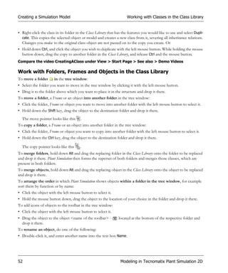 Creating a Simulation Model                                           Working with Classes in the Class Library


• Right-click the class in its folder in the Class Library that has the features you would like to use and select Dupli-
  cate. This copies the selected object or model and creates a new class from it, severing all inheritance relations.
  Changes you make to the original class object are not passed on to the copy you create. Or
• Hold down Ctrl, and click the object you wish to duplicate with the left mouse button. While holding the mouse
  button down, drag the copy to another folder in the Class Library, and release Ctrl and the mouse button.
Compare the video CreatingAClass under View > Start Page > See also > Demo Videos

Work with Folders, Frames and Objects in the Class Library
To move a folder       in the tree window:
• Select the folder you want to move in the tree window by clicking it with the left mouse button.
• Drag it to the folder above which you want to place it in the structure and drop it there.
To move a folder, a Frame or an object into another folder in the tree window:
• Click the folder, Frame or object you want to move into another folder with the left mouse button to select it.
• Hold down the Shift key, drag the object to the destination folder and drop it there.
  The move pointer looks like this      .
To copy a folder, a Frame or an object into another folder in the tree window:
• Click the folder, Frame or object you want to copy into another folder with the left mouse button to select it.
• Hold down the Ctrl key, drag the object to the destination folder and drop it there.

  The copy pointer looks like this      .
To merge folders, hold down Alt and drag the replacing folder in the Class Library onto the folder to be replaced
and drop it there. Plant Simulation then forms the superset of both folders and merges those classes, which are
present in both folders.
To merge objects, hold down Alt and drag the replacing object in the Class Library onto the object to be replaced
and drop it there.
To arrange the order in which Plant Simulation shows objects within a folder in the tree window, for example
sort them by function or by name:
• Click the object with the left mouse button to select it.
• Hold the mouse button down, drag the object to the location of your choice in the folder and drop it there.
To add icons of objects to the toolbar in the tree window:
• Click the object with the left mouse button to select it.
• Drag the object to the object <name of the toolbar>            located at the bottom of the respective folder and
  drop it there.
To rename an object, do one of the following:
• Double-click it, and enter another name into the text box Name.




52                                                                Modeling in Tecnomatix Plant Simulation 2D
 