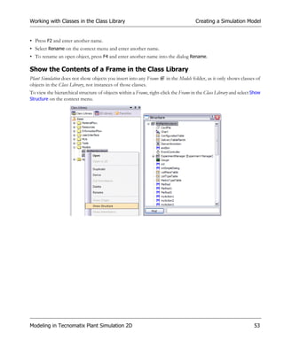 Working with Classes in the Class Library                                             Creating a Simulation Model


• Press F2 and enter another name.
• Select Rename on the context menu and enter another name.
• To rename an open object, press F4 and enter another name into the dialog Rename.

Show the Contents of a Frame in the Class Library
Plant Simulation does not show objects you insert into any Frame       in the Models folder, as it only shows classes of
objects in the Class Library, not instances of those classes.
To view the hierarchical structure of objects within a Frame, right-click the Frame in the Class Library and select Show
Structure on the context menu.




Modeling in Tecnomatix Plant Simulation 2D                                                                          53
 