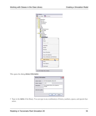 Working with Classes in the Class Library                                        Creating a Simulation Model




This opens the dialog Library Information.




• Type in the name of the library. You can type in any combination of letters, numbers, spaces, and special char-
  acters.




Modeling in Tecnomatix Plant Simulation 2D                                                                   55
 
