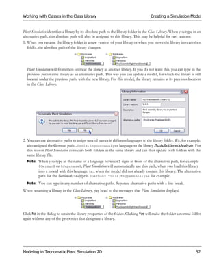 Working with Classes in the Class Library                                              Creating a Simulation Model


Plant Simulation identifies a library by its absolute path to the library folder in the Class Library. When you type in an
alternative path, this absolute path will also be assigned to this library. This may be helpful for two reasons:
1. When you rename the library folder in a new version of your library or when you move the library into another
   folder, the absolute path of the library changes.




  Plant Simulation will from then on treat the library as another library. If you do not want this, you can type in the
  previous path to the library as an alternative path. This way you can update a model, for which the library is still
  located under the previous path, with the new library. For this model, the library remains at its previous location
  in the Class Library.




2. You can use alternative paths to assign several names in different languages to the library folder. We, for example,
   also assigned the German path .Tools.EngpassAnalyse language to the library .Tools.BottleneckAnalyzer. For
   this reason Plant Simulation considers both folders as the same library and can thus update both folders with the
   same library file.
  Note: When you type in the name of a language between $ signs in front of the alternative path, for example
        $German$ or $Japanese$, Plant Simulation will automatically use this path, when you load this library
          into a model with this language, i.e., when the model did not already contain this library. The alternative
          path for the BottleneckAnalyzer is $German$.Tools.EngpassAnalyse for example.
  Note: You can type in any number of alternative paths. Separate alternative paths with a line break.

When renaming a library in the Class Library, pay heed to the messages that Plant Simulation displays!




Click No in the dialog to retain the library properties of the folder. Clicking Yes will make the folder a normal folder
again without any of the properties that designate a library.




Modeling in Tecnomatix Plant Simulation 2D                                                                            57
 