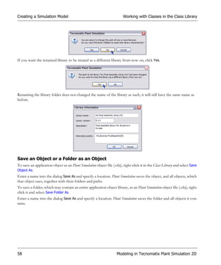 Creating a Simulation Model                                              Working with Classes in the Class Library




If you want the renamed library to be treated as a different library from now on, click Yes.




Renaming the library folder does not changed the name of the library as such, it will still have the same name as
before.




Save an Object or a Folder as an Object
To save an application object as an Plant Simulation object file (.obj), right-click it in the Class Library and select Save
Object As.
Enter a name into the dialog Save As and specify a location. Plant Simulation saves the object, and all objects, which
that object uses, together with their folders and paths.
To save a folder, which may contain an entire application object library, as an Plant Simulation object file (.obj), right-
click it and select Save Folder As.
Enter a name into the dialog Save As and specify a location. Plant Simulation saves the folder and all objects it con-
tains.




58                                                                  Modeling in Tecnomatix Plant Simulation 2D
 