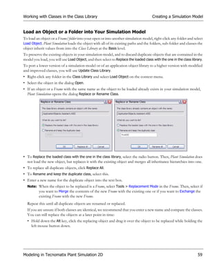 Working with Classes in the Class Library                                              Creating a Simulation Model


Load an Object or a Folder into Your Simulation Model
To load an object or a Frame/folder into your open or into another simulation model, right-click any folder and select
Load Object. Plant Simulation loads the object with all of its existing paths and the folders, sub-folder and classes the
object inherit values from into the Class Library at the Basis level.
To preserve the existing objects in your simulation model, and to discard duplicate objects that are contained in the
model you load, you will use Load Object, and then select to Replace the loaded class with the one in the class library.
To port a lower version of a simulation model or of an application object library to a higher version with modified
and improved classes, you will use Update Class Library.
• Right-click any folder in the Class Library and select Load Object on the context menu.
• Select the object in the dialog Open.
• If an object or a Frame with the same name as the object to be loaded already exists in your simulation model,
  Plant Simulation opens the dialog Replace or Rename Class.




• To Replace the loaded class with the one in the class library, select the radio button. Then, Plant Simulation does
  not load the new object, but replaces it with the existing object and merges all inheritance hierarchies into one.
• To replace all duplicate objects, click Replace All.
• To Rename and keep the duplicate class, select this.
• Enter a new name for the duplicate object into the text box.
  Note: When the object to be replaced is a Frame, select Tools > Replacement Mode in the Frame. Then, select if
        you want to Merge the contents of the new Frame with the existing one or if you want to Exchange the
          existing Frame with the new Frame.
  Repeat this until all duplicate objects are renamed or replaced.
  If you are unsure if both classes are identical, we recommend that you enter a new name and compare the classes.
  You can still replace the objects at a later point in time:
  • Hold down the Alt key, click the replacing object and drag it over the object to be replaced while holding the
    left mouse button down.




Modeling in Tecnomatix Plant Simulation 2D                                                                           59
 