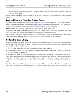 Creating a Simulation Model                                           Working with Classes in the Class Library


  • When replacing and merging is possible, a dialog opens where you can confirm that you want to replace the
    object or not replace it.
Instead of using Load Object, you can also drag an .obj file from the Windows Explorer to the Class Library, and drop
it there.

Load an Object or a Folder into Another Folder
To load an object or a Frame that you saved as an object file (.obj), into the folder in the Class Library, which you
select, right-click the folder and select Load Object into Folder. Plant Simulation loads the object, with its complete
structure of objects, which this object uses and which are used by it, into this new folder.
Note: As a rule, you will create a new folder before you load the object or the folder.
You will use Load Object into Folder, when you do not want to replace any of the existing objects and their hierar-
chical structure in your simulation model with the object/objects you are going to load.
The tools in the Tools folder in the Class Library, such as the BottleneckAnalyzer, use this technique and provide their
own parameterized BasicObjects that are independent of the object classes in the built-in folders.

Update the Class Library
To update an application object library, you and your coworkers are working on, with the most up-to-date classes
you developed or to port a lower version of a simulation model or of an application object library to a higher version
with modified and improved classes:
• Save the object as an object file (.obj): Right-click it and select Save Object As.
• Right-click any folder in the Class Library and select Save/Load > Update Class Library. This loads the object into
  the Class Library at the Basis level.
When loading the object file, Plant Simulation supposes that the classes in the file it is loading are the most recent
ones, and replaces any existing classes with the same name in your model file. Note that this replaces the old class
with the new class, but attaches any instances of the old class to the new class, and thus preserves the settings you
made in these instances. This applies for classes that are located in the hierarchy directly below the newly saved
class.
For classes that were saved through an inheritance relation, and that are located outside of this hierarchy below a
class, Plant Simulation opens a dialog, where you have to select to replace any duplicate classes or to rename them.




60                                                                Modeling in Tecnomatix Plant Simulation 2D
 