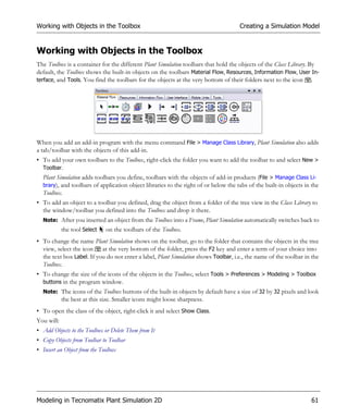 Working with Objects in the Toolbox                                                  Creating a Simulation Model


Working with Objects in the Toolbox
The Toolbox is a container for the different Plant Simulation toolbars that hold the objects of the Class Library. By
default, the Toolbox shows the built-in objects on the toolbars Material Flow, Resources, Information Flow, User In-
terface, and Tools. You find the toolbars for the objects at the very bottom of their folders next to the icon .




When you add an add-in program with the menu command File > Manage Class Library, Plant Simulation also adds
a tab/toolbar with the objects of this add-in.
• To add your own toolbars to the Toolbox, right-click the folder you want to add the toolbar to and select New >
  Toolbar.
  Plant Simulation adds toolbars you define, toolbars with the objects of add-in products (File > Manage Class Li-
  brary), and toolbars of application object libraries to the right of or below the tabs of the built-in objects in the
  Toolbox.
• To add an object to a toolbar you defined, drag the object from a folder of the tree view in the Class Library to
  the window/toolbar you defined into the Toolbox and drop it there.
  Note: After you inserted an object from the Toolbox into a Frame, Plant Simulation automatically switches back to
            the tool Select   on the toolbars of the Toolbox.
• To change the name Plant Simulation shows on the toolbar, go to the folder that contains the objects in the tree
  view, select the icon at the very bottom of the folder, press the F2 key and enter a term of your choice into
  the text box Label. If you do not enter a label, Plant Simulation shows Toolbar, i.e., the name of the toolbar in the
  Toolbox.
• To change the size of the icons of the objects in the Toolbox, select Tools > Preferences > Modeling > Toolbox
  buttons in the program window.
  Note: The icons of the Toolbox buttons of the built-in objects by default have a size of 32 by 32 pixels and look
            the best at this size. Smaller icons might loose sharpness.
• To open the class of the object, right-click it and select Show Class.
You will:
• Add Objects to the Toolbox or Delete Them from It
• Copy Objects from Toolbar to Toolbar
• Insert an Object from the Toolbox




Modeling in Tecnomatix Plant Simulation 2D                                                                         61
 