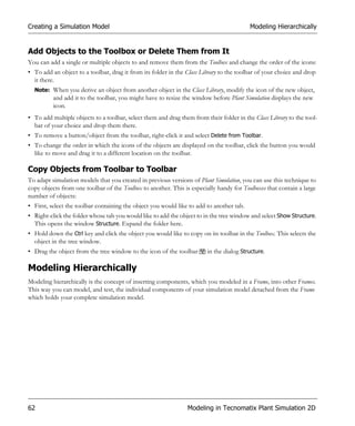 Creating a Simulation Model                                                               Modeling Hierarchically


Add Objects to the Toolbox or Delete Them from It
You can add a single or multiple objects to and remove them from the Toolbox and change the order of the icons:
• To add an object to a toolbar, drag it from its folder in the Class Library to the toolbar of your choice and drop
  it there.
  Note: When you derive an object from another object in the Class Library, modify the icon of the new object,
          and add it to the toolbar, you might have to resize the window before Plant Simulation displays the new
          icon.
• To add multiple objects to a toolbar, select them and drag them from their folder in the Class Library to the tool-
  bar of your choice and drop them there.
• To remove a button/object from the toolbar, right-click it and select Delete from Toolbar.
• To change the order in which the icons of the objects are displayed on the toolbar, click the button you would
  like to move and drag it to a different location on the toolbar.

Copy Objects from Toolbar to Toolbar
To adapt simulation models that you created in previous versions of Plant Simulation, you can use this technique to
copy objects from one toolbar of the Toolbox to another. This is especially handy for Toolboxes that contain a large
number of objects:
• First, select the toolbar containing the object you would like to add to another tab.
• Right-click the folder whose tab you would like to add the object to in the tree window and select Show Structure.
  This opens the window Structure. Expand the folder here.
• Hold down the Ctrl key and click the object you would like to copy on its toolbar in the Toolbox. This selects the
  object in the tree window.
• Drag the object from the tree window to the icon of the toolbar       in the dialog Structure.

Modeling Hierarchically
Modeling hierarchically is the concept of inserting components, which you modeled in a Frame, into other Frames.
This way you can model, and test, the individual components of your simulation model detached from the Frame
which holds your complete simulation model.




62                                                              Modeling in Tecnomatix Plant Simulation 2D
 