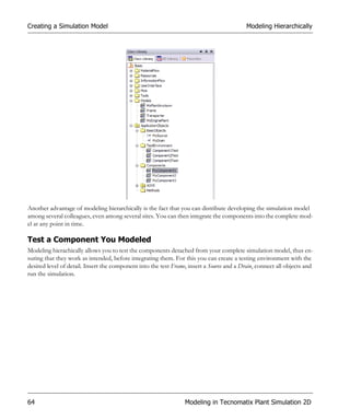 Creating a Simulation Model                                                                Modeling Hierarchically




Another advantage of modeling hierarchically is the fact that you can distribute developing the simulation model
among several colleagues, even among several sites. You can then integrate the components into the complete mod-
el at any point in time.

Test a Component You Modeled
Modeling hierachically allows you to test the components detached from your complete simulation model, thus en-
suring that they work as intended, before integrating them. For this you can create a testing environment with the
desired level of detail. Insert the component into the test Frame, insert a Source and a Drain, connect all objects and
run the simulation.




64                                                               Modeling in Tecnomatix Plant Simulation 2D
 