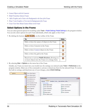 Creating a Simulation Model                                                             Working with the Frame


• Connect Objects with the Connector
• Model Transitions between Frames
• Add a Graphic and a Color to the Background or the Icon of the Frame
• Draw Vector Graphics or Text onto the Background of the Frame
• Create Your Own Menu/Context Menu in the Frame

Select Options in the Frame
You can select general options for modeling under Tools > Model Settings/Model Settings in the program window.
You can also select options for each Frame individually, which only apply to that Frame:
• By clicking the buttons                     on the toolbar of the Frame.
                            To                                                      Click
                            Hide or show the names of objects in the Frame.

                            Hide or show Connectors in the Frame.

                            Hide or show Comment objects in the Frame.

                            Hide or show the grid in the Frame.

                            Deactivate or activate Modify Structure, allowing you
                            to insert objects into the Frame or to change them.

• By selecting View > Options on the menu bar of the Frame.
  Initially, any Frame you insert into your model uses the settings you selected under Tools > Preferences in the
  program window. Select any of the commands to activate or deactivate them for the selected Frame. To restore
  the built-in settings, and deactivate any of your changes, select Inherit Settings.




66                                                                 Modeling in Tecnomatix Plant Simulation 2D
 