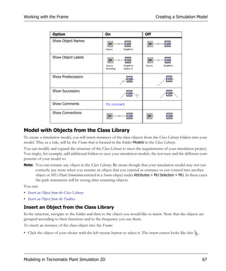 Working with the Frame                                                              Creating a Simulation Model



                   Option                           On                        Off
                   Show Object Names



                   Show Object Labels




                   Show Predecessors


                   Show Successors


                   Show Comments

                   Show Connections



Model with Objects from the Class Library
To create a simulation model, you will insert instances of the class objects from the Class Library folders into your
model. This, as a rule, will be the Frame that is located in the folder Models in the Class Library.
You can modify and expand the structure of the Class Library to meet the requirements of your simulation project.
You might, for example, add additional folders to save your simulation models, the test runs and the different com-
ponents of your model to.
Note: You can rename any object in the Class Library. Be aware though that your simulation model may not run
        correctly any more when you rename an object that you entered as entrance or exit control into another
        object or MUs Plant Simulation entered in a Source object under Attributes > MU Selection > MU. In these cases
        the path statements will be wrong after renaming objects.
You can:
• Insert an Object from the Class Library
• Insert an Object from the Toolbox

Insert an Object from the Class Library
In the structure, navigate to the folder and then to the object you would like to insert. Note that the objects are
grouped according to their functions and to the frequency you use them.
To insert an instance of the class object into the Frame:
• Click the object of your choice with the left mouse button to select it. The insert cursor looks like this    .




Modeling in Tecnomatix Plant Simulation 2D                                                                          67
 