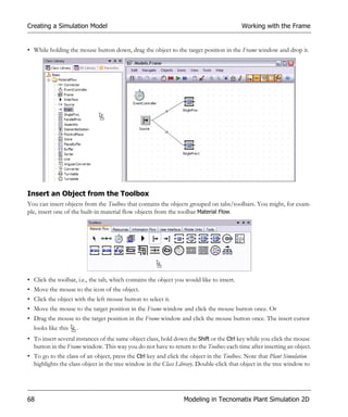 Creating a Simulation Model                                                               Working with the Frame


• While holding the mouse button down, drag the object to the target position in the Frame window and drop it.




Insert an Object from the Toolbox
You can insert objects from the Toolbox that contains the objects grouped on tabs/toolbars. You might, for exam-
ple, insert one of the built-in material flow objects from the toolbar Material Flow.




• Click the toolbar, i.e., the tab, which contains the object you would like to insert.
• Move the mouse to the icon of the object.
• Click the object with the left mouse button to select it.
• Move the mouse to the target position in the Frame window and click the mouse button once. Or
• Drag the mouse to the target position in the Frame window and click the mouse button once. The insert cursor
  looks like this .
• To insert several instances of the same object class, hold down the Shift or the Ctrl key while you click the mouse
  button in the Frame window. This way you do not have to return to the Toolbox each time after inserting an object.
• To go to the class of an object, press the Ctrl key and click the object in the Toolbox. Note that Plant Simulation
  highlights the class object in the tree window in the Class Library. Double-click that object in the tree window to




68                                                               Modeling in Tecnomatix Plant Simulation 2D
 
