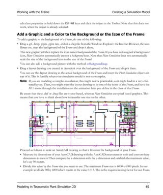Working with the Frame                                                             Creating a Simulation Model


  edit class properties or hold down the Ctrl+Alt keys and click the object in the Toolbox. Note that this does not
  work, when the object is already selected.

Add a Graphic and a Color to the Background or the Icon of the Frame
To add a graphic to the background of a Frame, do one of the following:
• Drag a .gif, .bmp, .ppm, .ppm raw, .dxf or a .dwg file from the Windows Explorer, the Internet Browser, the icon
  library etc. over the background of the Frame and drop it there.
  This new graphic will then replace the icon named background of the Frame. If you have not assigned a background
  icon, Plant Simulation automatically creates a background icon. Note that Plant Simulation does not automatically
  scale the size of the background icon to the size of the Frame!
  You can also add a background picture with the method setBackgroundImage.
• Drag a layout drawing you created in Autodesk over the background of the Frame and drop it there.
  You can use this layout drawing as the actual background of the Frame and insert the Plant Simulation objects on
  top of it. This is feasible when your simulation model is not too complex.
  Note: If you are modeling a complex installation, this might not be practicable, as it might lead to a very clut-
         tered layout. Then, you might want the layout drawing to be one of the icons of the Frame, and have the
         MUs move through the installation on the animation lines you define in the class of that Frame.
  Be aware that these .dxf or .dwg files are vector based, whereas Plant Simulation uses pixel based graphics. This
  means that you have to think about how to transfer one size to the other.




  Proceed as follows to scale an AutoCAD drawing so that it fits onto the background of your Frame.
  • Measure the dimensions of your AutoCAD drawing with the AutoCAD measurement tools and convert these
    dimensions to meters! Then compare the x-dimension with the y-dimension and establish the maximum value,
    let’s say 90 meters.
  • Divide this value by the Frame size you want to use. The maximum Frame size is 6000 x 6000 pixels. In our
    example we divide 90 by 6000 which results in the value 0.015. This is the required scaling factor for our Frame.




Modeling in Tecnomatix Plant Simulation 2D                                                                       69
 