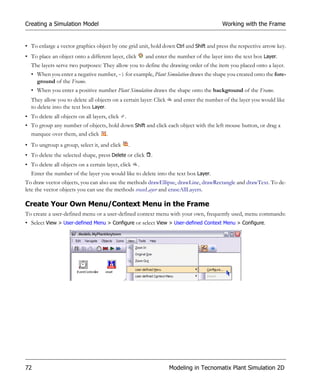 Creating a Simulation Model                                                                 Working with the Frame


• To enlarge a vector graphics object by one grid unit, hold down Ctrl and Shift and press the respective arrow key.
• To place an object onto a different layer, click         and enter the number of the layer into the text box Layer.
  The layers serve two purposes: They allow you to define the drawing order of the item you placed onto a layer.
  • When you enter a negative number, -1 for example, Plant Simulation draws the shape you created onto the fore-
    ground of the Frame.
  • When you enter a positive number Plant Simulation draws the shape onto the background of the Frame.
  They allow you to delete all objects on a certain layer: Click       and enter the number of the layer you would like
  to delete into the text box Layer.
• To delete all objects on all layers, click   .
• To group any number of objects, hold down Shift and click each object with the left mouse button, or drag a
  marquee over them, and click .
• To ungroup a group, select it, and click         .
• To delete the selected shape, press Delete or click        .
• To delete all objects on a certain layer, click      .
  Enter the number of the layer you would like to delete into the text box Layer.
To draw vector objects, you can also use the methods drawEllipse, drawLine, drawRectangle and drawText. To de-
lete the vector objects you can use the methods eraseLayer and eraseAllLayers.

Create Your Own Menu/Context Menu in the Frame
To create a user-defined menu or a user-defined context menu with your own, frequently used, menu commands:
• Select View > User-defined Menu > Configure or select View > User-defined Context Menu > Configure.




72                                                                   Modeling in Tecnomatix Plant Simulation 2D
 