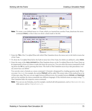 Working with the Frame                                                            Creating a Simulation Model




  Note: To create a user-defined menu in a Frame, which you inserted into another Frame, deactivate the menu
        command Inherit, so that it does not show a check mark to the left.




• Enter the Title of the User-defined Menu with which Plant Simulation shows the menu next to the built-in menu bar
  of the Frame.
• To show the User-defined Menu below the built-in menu bar of the Frame, for which you defined it, select Active.
• Enter the name of the menu command that Plant Simulation shows on the User-defined Menu in the Frame. Enter an
  & (ampersand) in front of a letter to make this letter the access key. You can select this menu command by hold-
  ing down the Alt key and by pressing that letter. The built-in Plant Simulation access keys take precedence over
  any access keys you define!
  You can also enter a formula as a menu command. A formula is designated by a leading question mark. When
  you enter ?Method1 for example, the method Method1 will be called. The return value of this method has to be
  of data type string. This way you can toggle between different texts, for example between Activate and Deactivate
  and you can translate the menu commands into different languages. If the methods return an empty string (""),
  Plant Simulation hides the respective menu command.
  Note: You can use any formulas, even for example a method call with parameters, such as ?Method1(42) or a
        table access, such as ?TableFile[1,3].




Modeling in Tecnomatix Plant Simulation 2D                                                                     73
 