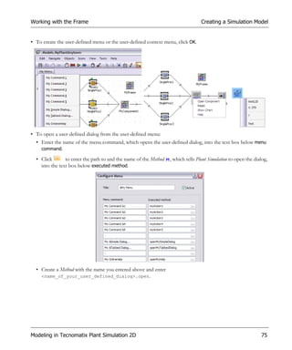 Working with the Frame                                                            Creating a Simulation Model


• To create the user-defined menu or the user-defined context menu, click OK.




• To open a user-defined dialog from the user-defined menu:
  • Enter the name of the menu command, which opens the user-defined dialog, into the text box below menu
    command.

  • Click       to enter the path to and the name of the Method   , which tells Plant Simulation to open the dialog,
    into the text box below executed method.




  • Create a Method with the name you entered above and enter
    <name_of_your_user_defined_dialog>.open.




Modeling in Tecnomatix Plant Simulation 2D                                                                      75
 