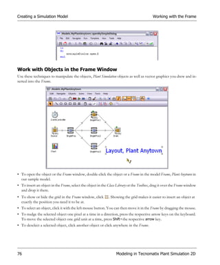 Creating a Simulation Model                                                                Working with the Frame




Work with Objects in the Frame Window
Use these techniques to manipulate the objects, Plant Simulation objects as well as vector graphics you drew and in-
serted into the Frame.




• To open the object or the Frame window, double-click the object or a Frame in the model Frame, PlantAnytown in
  our sample model.
• To insert an object in the Frame, select the object in the Class Library or the Toolbox, drag it over the Frame window
  and drop it there.
• To show or hide the grid in the Frame window, click        . Showing the grid makes it easier to insert an object at
  exactly the position you need it to be at.
• To select an object, click it with the left mouse button. You can then move it in the Frame by dragging the mouse.
• To nudge the selected object one pixel at a time in a direction, press the respective arrow keys on the keyboard.
  To move the selected object one grid unit at a time, press Shift+the respective arrow key.
• To deselect a selected object, click another object or click anywhere in the Frame.




76                                                                Modeling in Tecnomatix Plant Simulation 2D
 