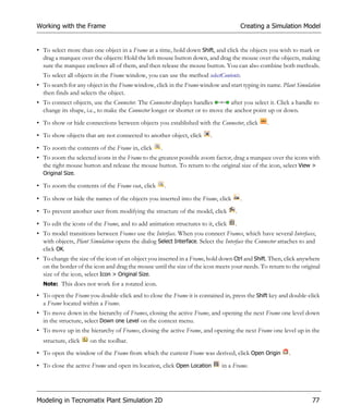 Working with the Frame                                                                  Creating a Simulation Model


• To select more than one object in a Frame at a time, hold down Shift, and click the objects you wish to mark or
  drag a marquee over the objects: Hold the left mouse button down, and drag the mouse over the objects, making
  sure the marquee encloses all of them, and then release the mouse button. You can also combine both methods.
  To select all objects in the Frame window, you can use the method selectContents.
• To search for any object in the Frame window, click in the Frame window and start typing its name. Plant Simulation
  then finds and selects the object.
• To connect objects, use the Connector. The Connector displays handles        after you select it. Click a handle to
  change its shape, i.e., to make the Connector longer or shorter or to move the anchor point up or down.
• To show or hide connections between objects you established with the Connector, click          .
• To show objects that are not connected to another object, click        .
• To zoom the contents of the Frame in, click       .
• To zoom the selected icons in the Frame to the greatest possible zoom factor, drag a marquee over the icons with
  the right mouse button and release the mouse button. To return to the original size of the icon, select View >
  Original Size.

• To zoom the contents of the Frame out, click          .

• To show or hide the names of the objects you inserted into the Frame, click           .
• To prevent another user from modifying the structure of the model, click          .
• To edit the icons of the Frame, and to add animation structures to it, click     .
• To model transitions between Frames use the Interface. When you connect Frames, which have several Interfaces,
  with objects, Plant Simulation opens the dialog Select Interface. Select the Interface the Connector attaches to and
  click OK.
• To change the size of the icon of an object you inserted in a Frame, hold down Ctrl and Shift. Then, click anywhere
  on the border of the icon and drag the mouse until the size of the icon meets your needs. To return to the original
  size of the icon, select Icon > Original Size.
  Note: This does not work for a rotated icon.

• To open the Frame you double-click and to close the Frame it is contained in, press the Shift key and double-click
  a Frame located within a Frame.
• To move down in the hierarchy of Frames, closing the active Frame, and opening the next Frame one level down
  in the structure, select Down one Level on the context menu.
• To move up in the hierarchy of Frames, closing the active Frame, and opening the next Frame one level up in the
  structure, click    on the toolbar.
• To open the window of the Frame from which the current Frame was derived, click Open Origin             .
• To close the active Frame and open its location, click Open Location        in a Frame.




Modeling in Tecnomatix Plant Simulation 2D                                                                          77
 