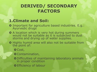 DERIVED/ SECONDARY
             FACTORS

1.Climate and Soil:
 Important for agriculture based industries. E.g.:
  Ayurvedic drugs
 A location which is very hot during summers
  would not be suitable as it is subjected to dust
  storms and drying up of water supplies.
 Highly humid area will also not be suitable from
  the point of:
    Cost,
    Contamination,
    Difficulties of maintaining laboratory animals
     in proper condition
    Efficiency of labour
 